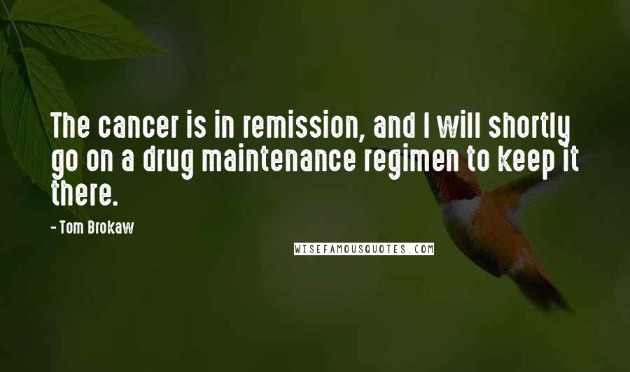 Tom Brokaw Quotes: The cancer is in remission, and I will shortly go on a drug maintenance regimen to keep it there.