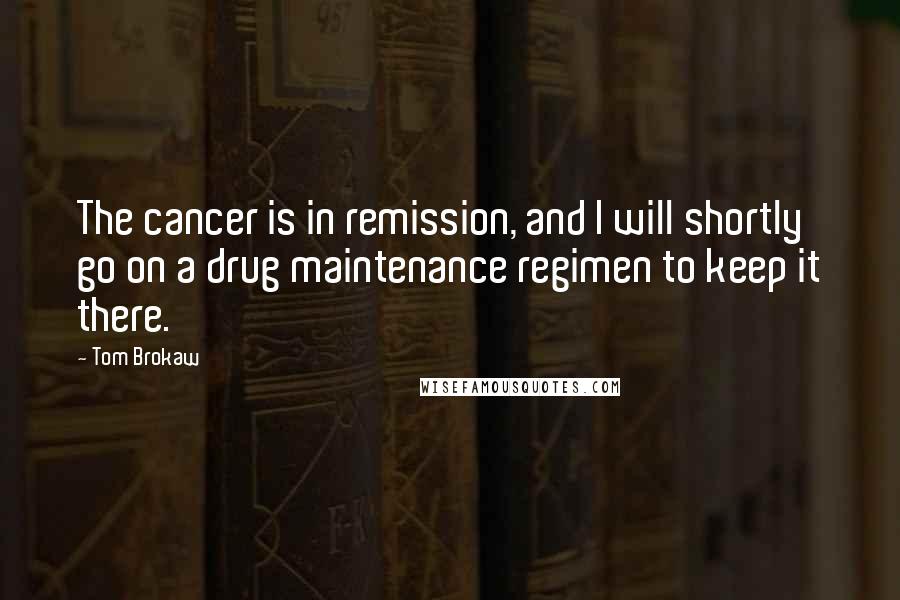 Tom Brokaw Quotes: The cancer is in remission, and I will shortly go on a drug maintenance regimen to keep it there.