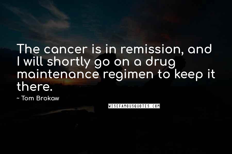 Tom Brokaw Quotes: The cancer is in remission, and I will shortly go on a drug maintenance regimen to keep it there.