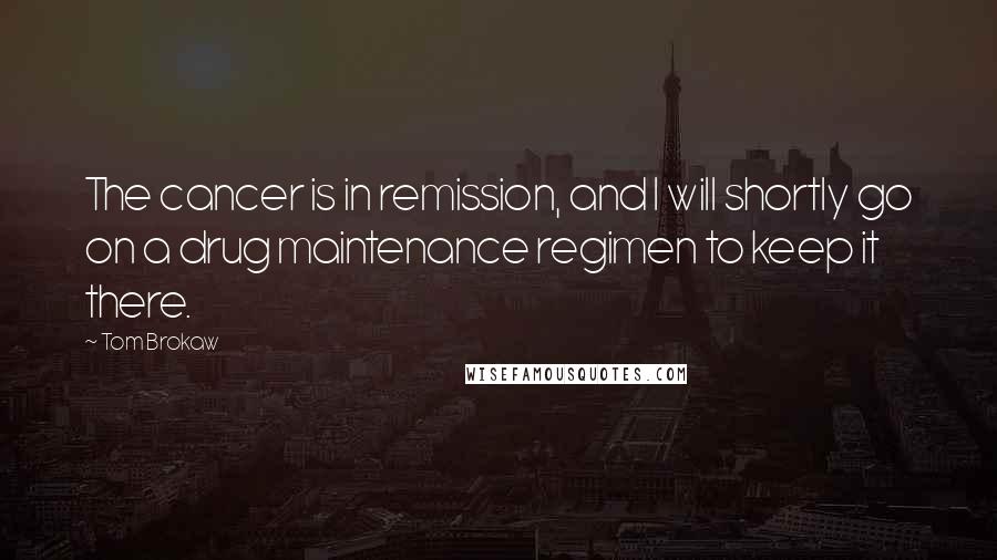 Tom Brokaw Quotes: The cancer is in remission, and I will shortly go on a drug maintenance regimen to keep it there.