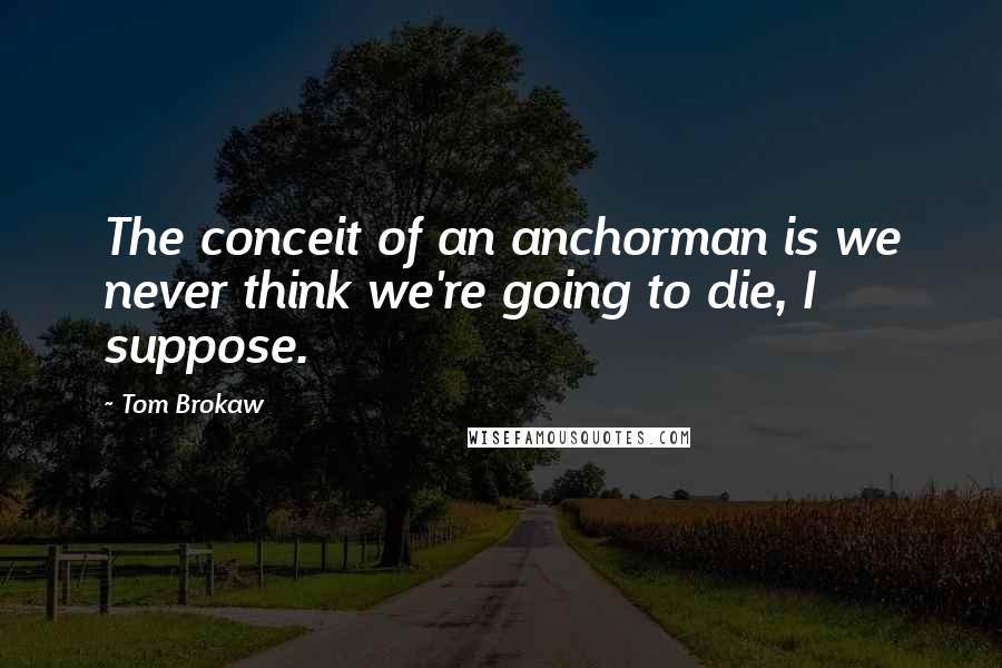 Tom Brokaw Quotes: The conceit of an anchorman is we never think we're going to die, I suppose.