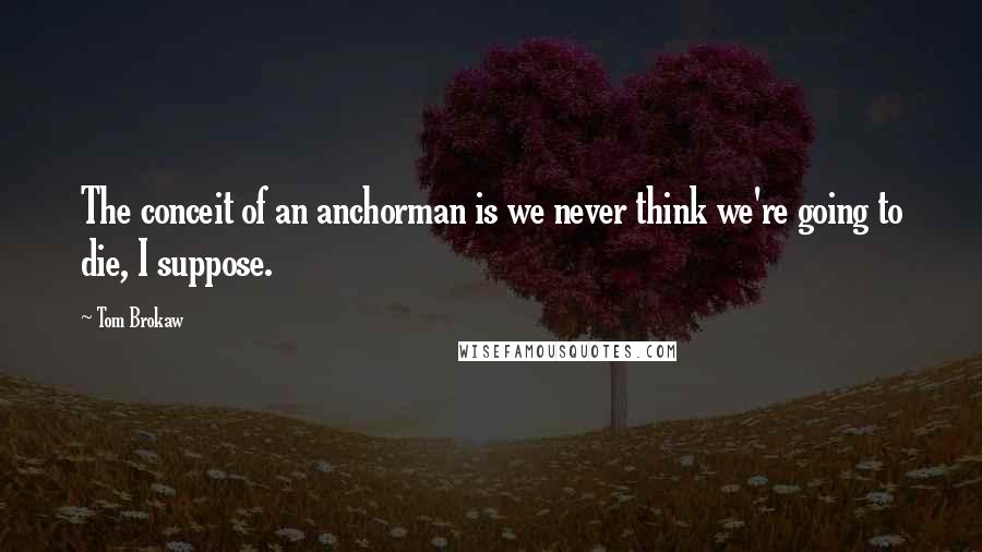 Tom Brokaw Quotes: The conceit of an anchorman is we never think we're going to die, I suppose.