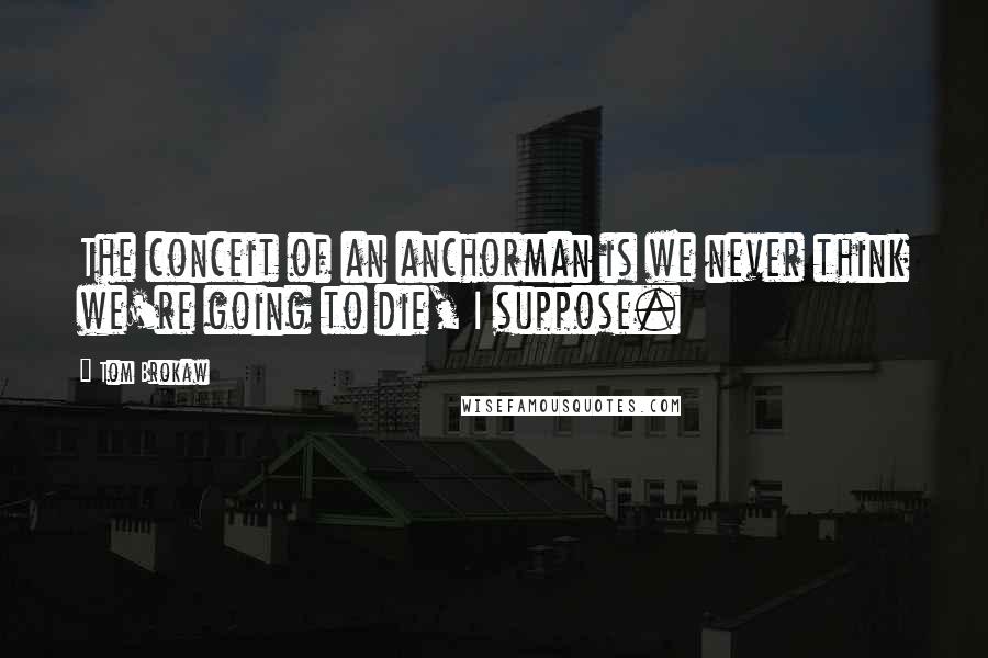 Tom Brokaw Quotes: The conceit of an anchorman is we never think we're going to die, I suppose.