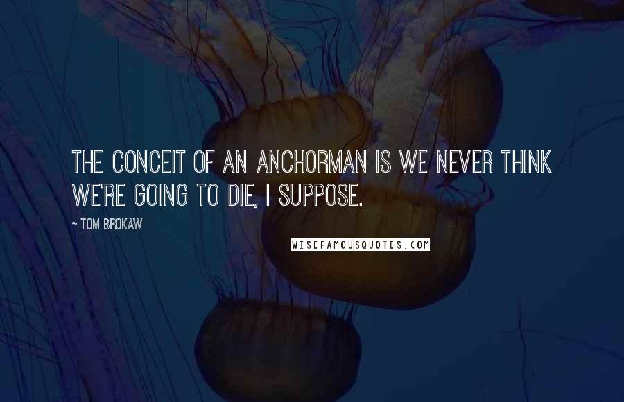 Tom Brokaw Quotes: The conceit of an anchorman is we never think we're going to die, I suppose.