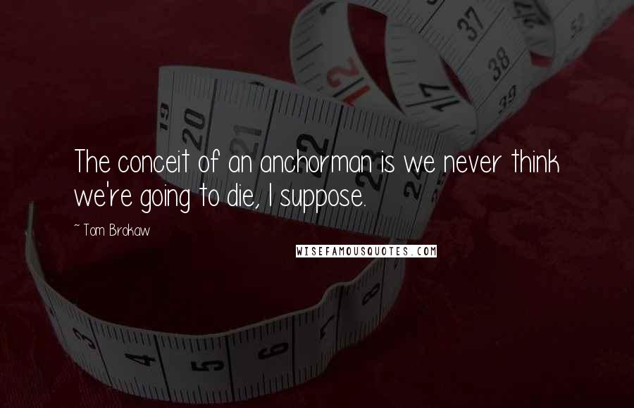 Tom Brokaw Quotes: The conceit of an anchorman is we never think we're going to die, I suppose.