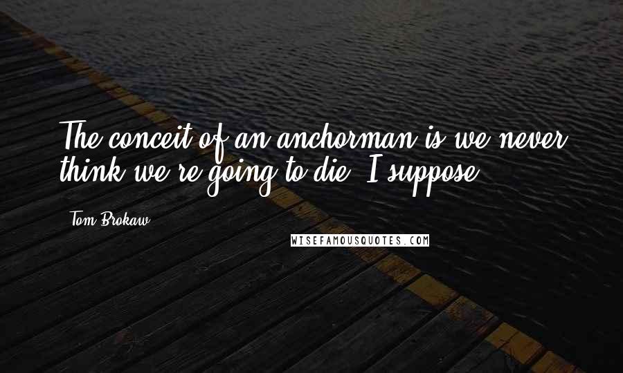 Tom Brokaw Quotes: The conceit of an anchorman is we never think we're going to die, I suppose.