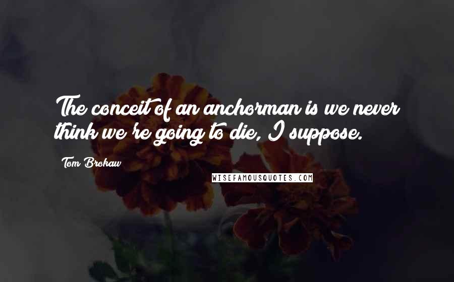 Tom Brokaw Quotes: The conceit of an anchorman is we never think we're going to die, I suppose.