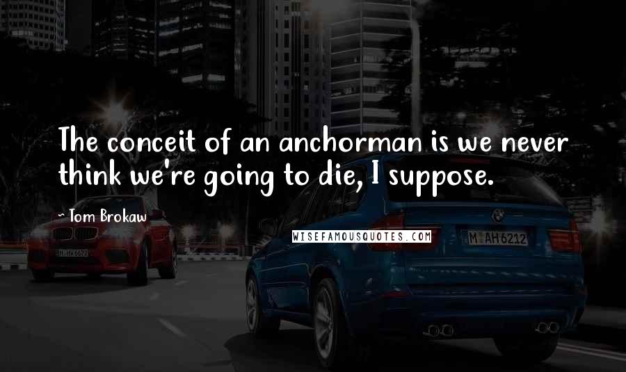 Tom Brokaw Quotes: The conceit of an anchorman is we never think we're going to die, I suppose.