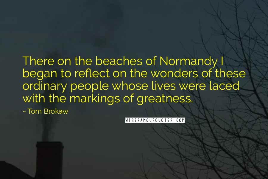 Tom Brokaw Quotes: There on the beaches of Normandy I began to reflect on the wonders of these ordinary people whose lives were laced with the markings of greatness.