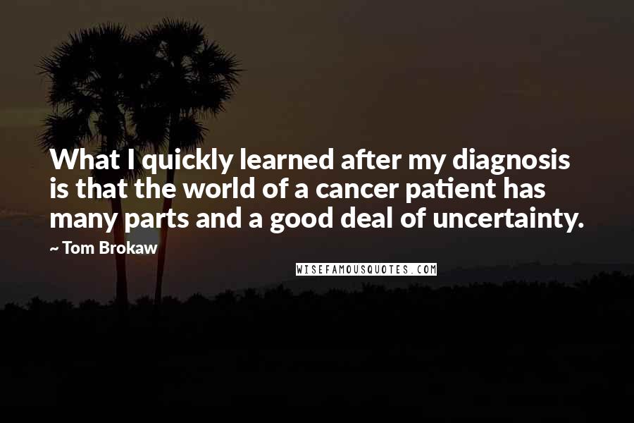 Tom Brokaw Quotes: What I quickly learned after my diagnosis is that the world of a cancer patient has many parts and a good deal of uncertainty.