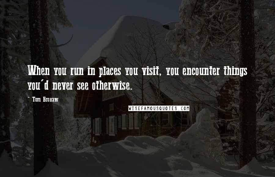 Tom Brokaw Quotes: When you run in places you visit, you encounter things you'd never see otherwise.