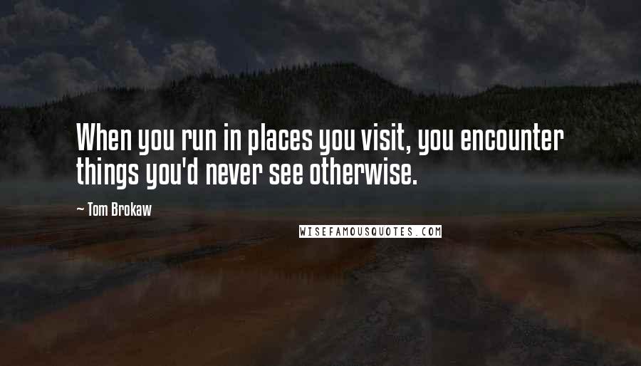 Tom Brokaw Quotes: When you run in places you visit, you encounter things you'd never see otherwise.