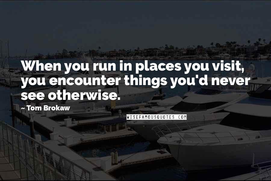 Tom Brokaw Quotes: When you run in places you visit, you encounter things you'd never see otherwise.