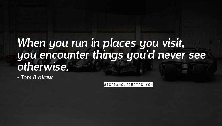 Tom Brokaw Quotes: When you run in places you visit, you encounter things you'd never see otherwise.