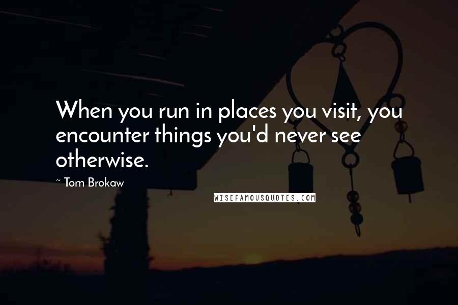 Tom Brokaw Quotes: When you run in places you visit, you encounter things you'd never see otherwise.