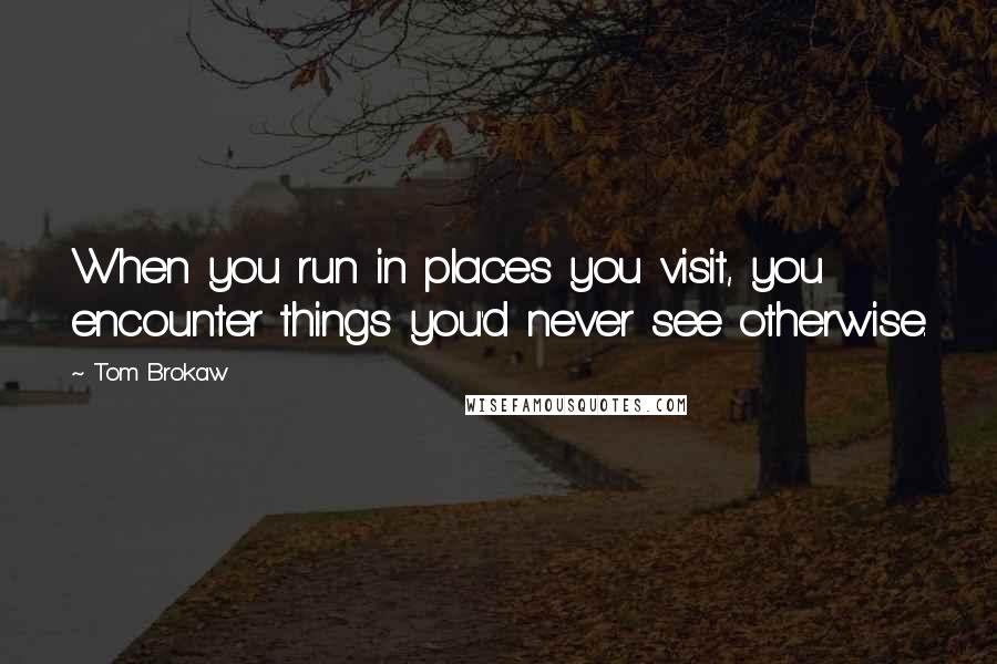 Tom Brokaw Quotes: When you run in places you visit, you encounter things you'd never see otherwise.