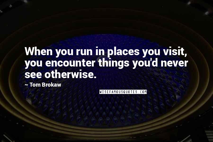 Tom Brokaw Quotes: When you run in places you visit, you encounter things you'd never see otherwise.