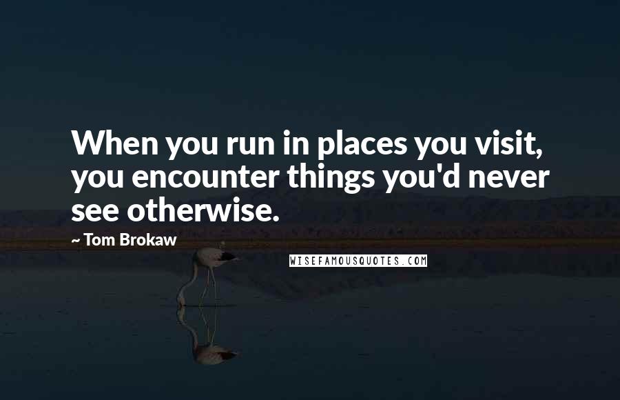 Tom Brokaw Quotes: When you run in places you visit, you encounter things you'd never see otherwise.