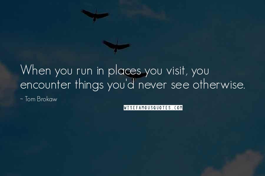 Tom Brokaw Quotes: When you run in places you visit, you encounter things you'd never see otherwise.