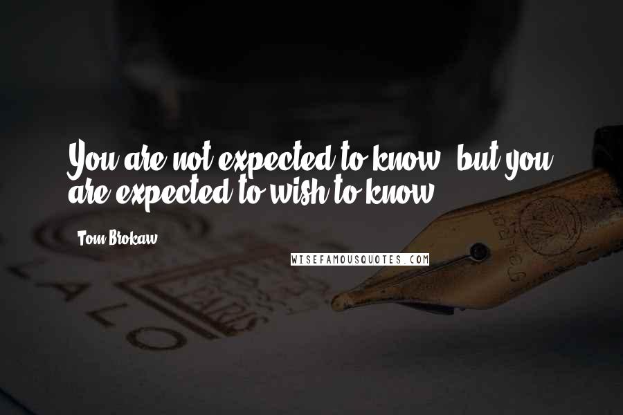 Tom Brokaw Quotes: You are not expected to know, but you are expected to wish to know.