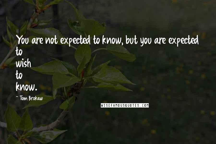Tom Brokaw Quotes: You are not expected to know, but you are expected to wish to know.