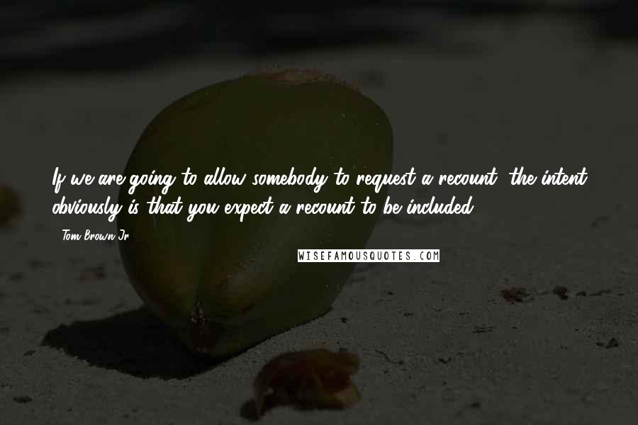 Tom Brown Jr. Quotes: If we are going to allow somebody to request a recount, the intent obviously is that you expect a recount to be included.