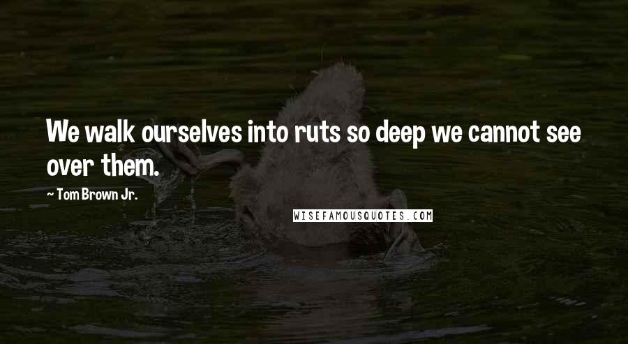 Tom Brown Jr. Quotes: We walk ourselves into ruts so deep we cannot see over them.