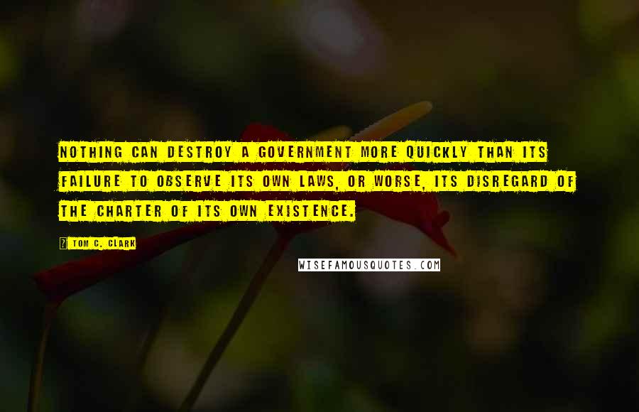 Tom C. Clark Quotes: Nothing can destroy a government more quickly than its failure to observe its own laws, or worse, its disregard of the charter of its own existence.