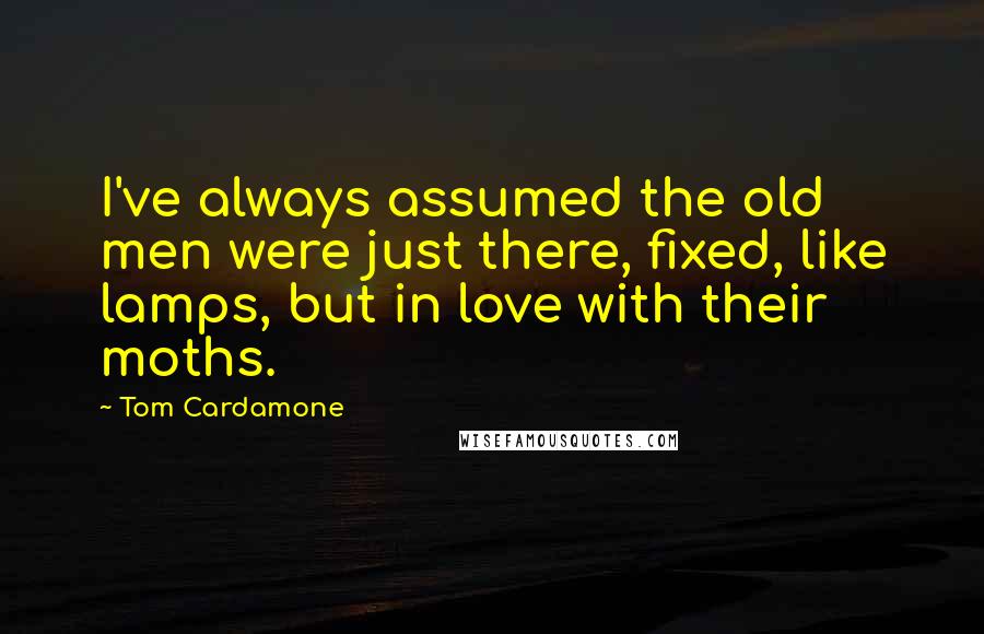 Tom Cardamone Quotes: I've always assumed the old men were just there, fixed, like lamps, but in love with their moths.