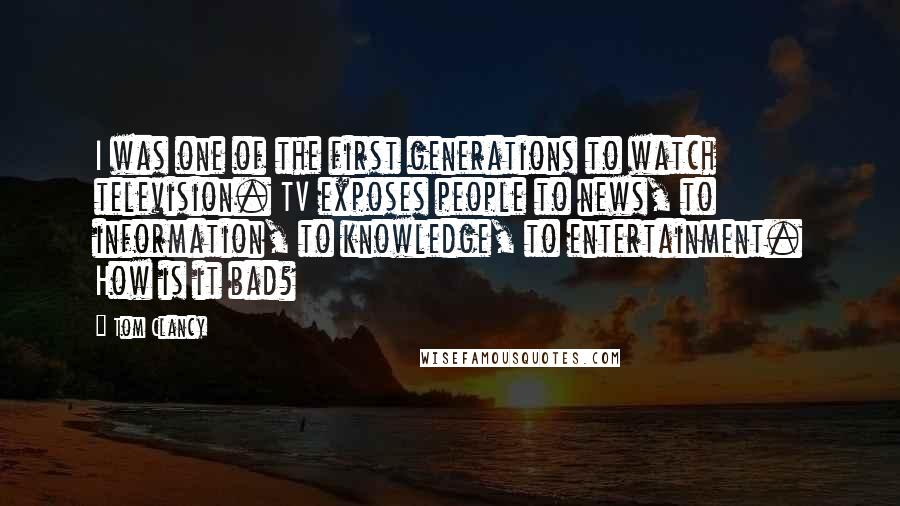 Tom Clancy Quotes: I was one of the first generations to watch television. TV exposes people to news, to information, to knowledge, to entertainment. How is it bad?