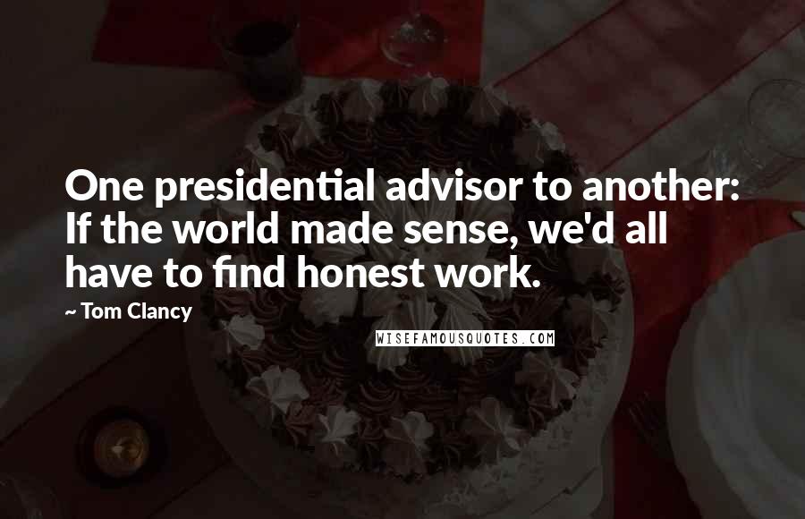 Tom Clancy Quotes: One presidential advisor to another: If the world made sense, we'd all have to find honest work.
