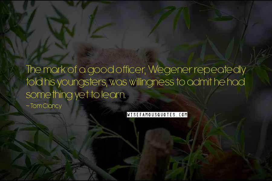 Tom Clancy Quotes: The mark of a good officer, Wegener repeatedly told his youngsters, was willingness to admit he had something yet to learn.