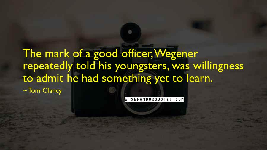 Tom Clancy Quotes: The mark of a good officer, Wegener repeatedly told his youngsters, was willingness to admit he had something yet to learn.