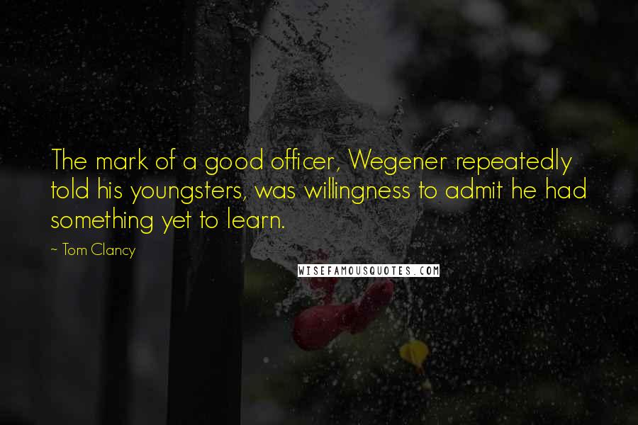 Tom Clancy Quotes: The mark of a good officer, Wegener repeatedly told his youngsters, was willingness to admit he had something yet to learn.