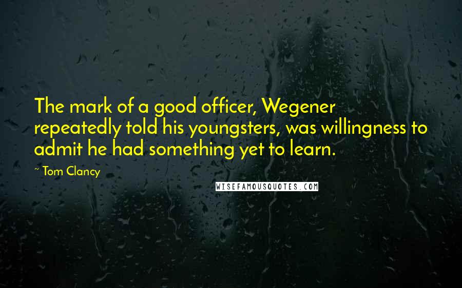 Tom Clancy Quotes: The mark of a good officer, Wegener repeatedly told his youngsters, was willingness to admit he had something yet to learn.