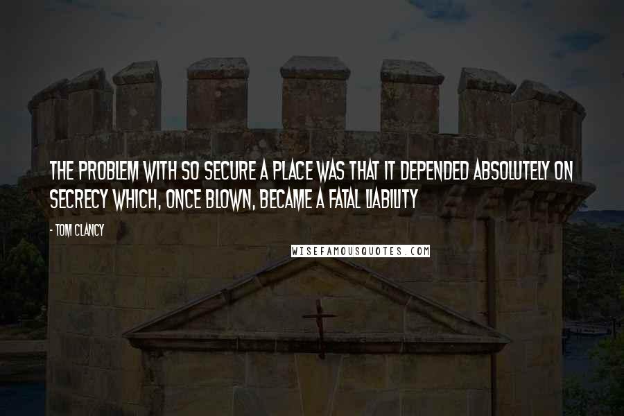 Tom Clancy Quotes: the problem with so secure a place was that it depended absolutely on secrecy which, once blown, became a fatal liability