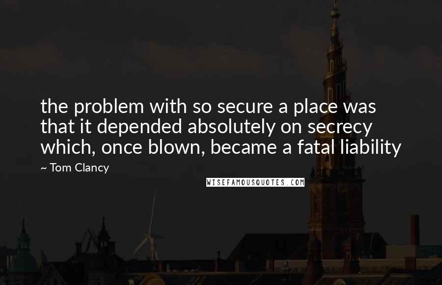 Tom Clancy Quotes: the problem with so secure a place was that it depended absolutely on secrecy which, once blown, became a fatal liability