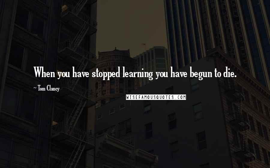 Tom Clancy Quotes: When you have stopped learning you have begun to die.