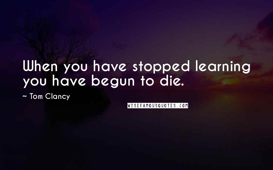 Tom Clancy Quotes: When you have stopped learning you have begun to die.