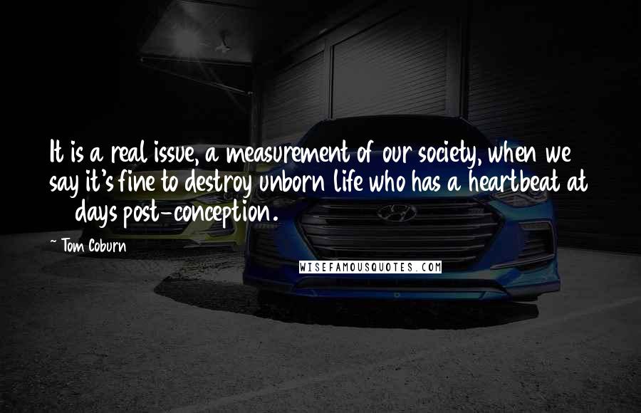 Tom Coburn Quotes: It is a real issue, a measurement of our society, when we say it's fine to destroy unborn life who has a heartbeat at 16 days post-conception.