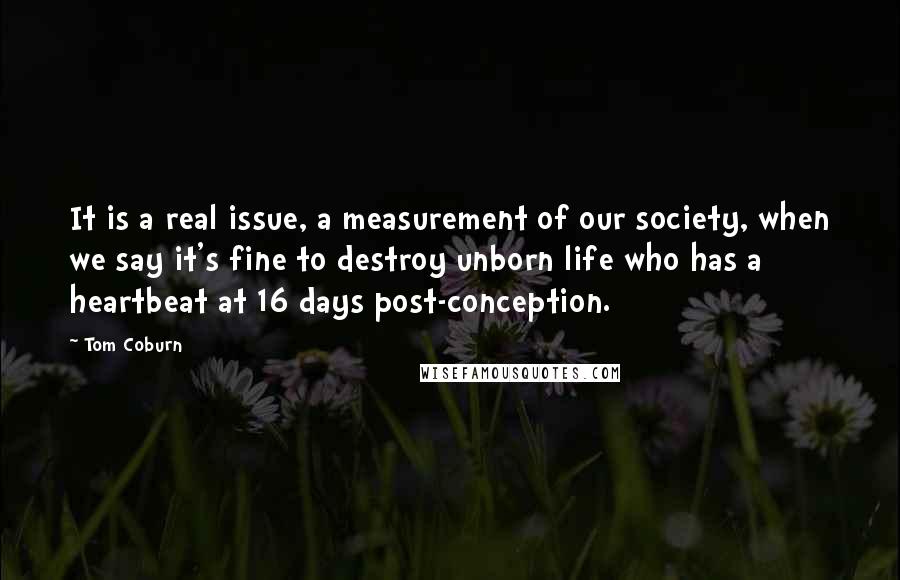 Tom Coburn Quotes: It is a real issue, a measurement of our society, when we say it's fine to destroy unborn life who has a heartbeat at 16 days post-conception.