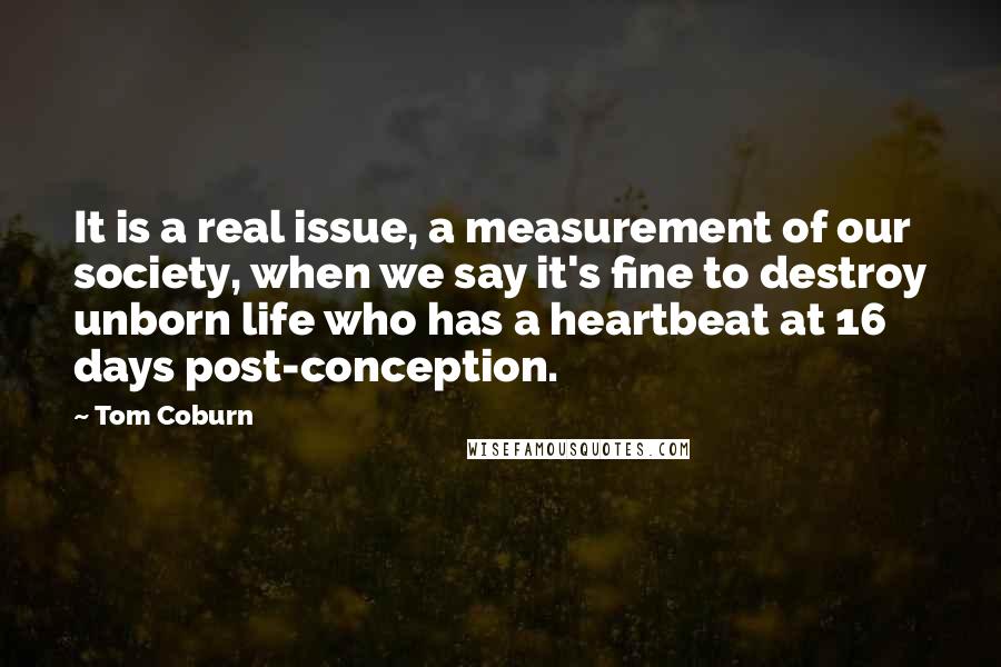 Tom Coburn Quotes: It is a real issue, a measurement of our society, when we say it's fine to destroy unborn life who has a heartbeat at 16 days post-conception.