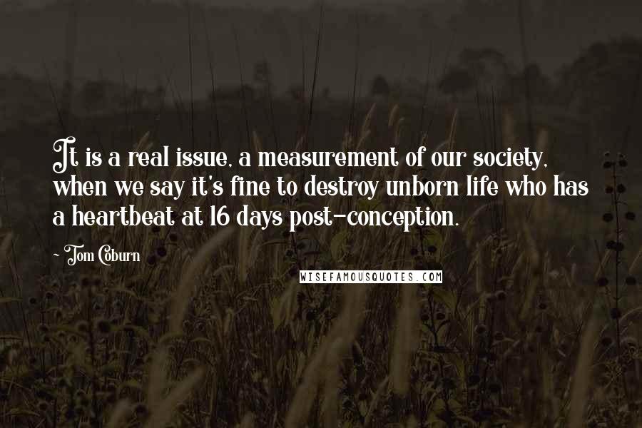 Tom Coburn Quotes: It is a real issue, a measurement of our society, when we say it's fine to destroy unborn life who has a heartbeat at 16 days post-conception.