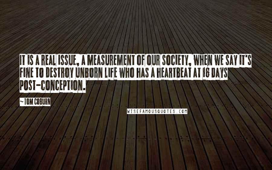 Tom Coburn Quotes: It is a real issue, a measurement of our society, when we say it's fine to destroy unborn life who has a heartbeat at 16 days post-conception.