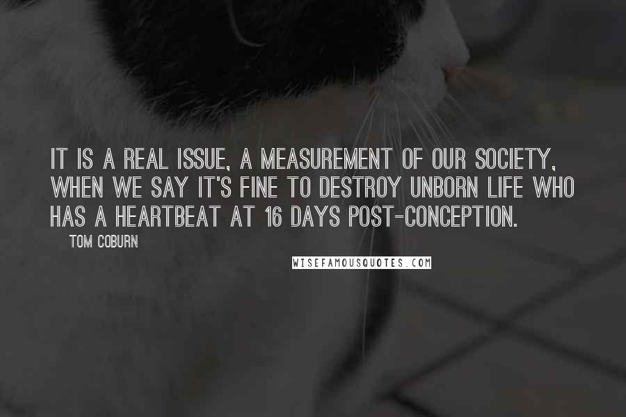 Tom Coburn Quotes: It is a real issue, a measurement of our society, when we say it's fine to destroy unborn life who has a heartbeat at 16 days post-conception.