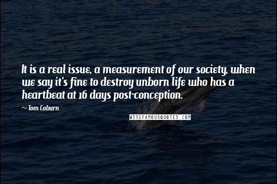 Tom Coburn Quotes: It is a real issue, a measurement of our society, when we say it's fine to destroy unborn life who has a heartbeat at 16 days post-conception.