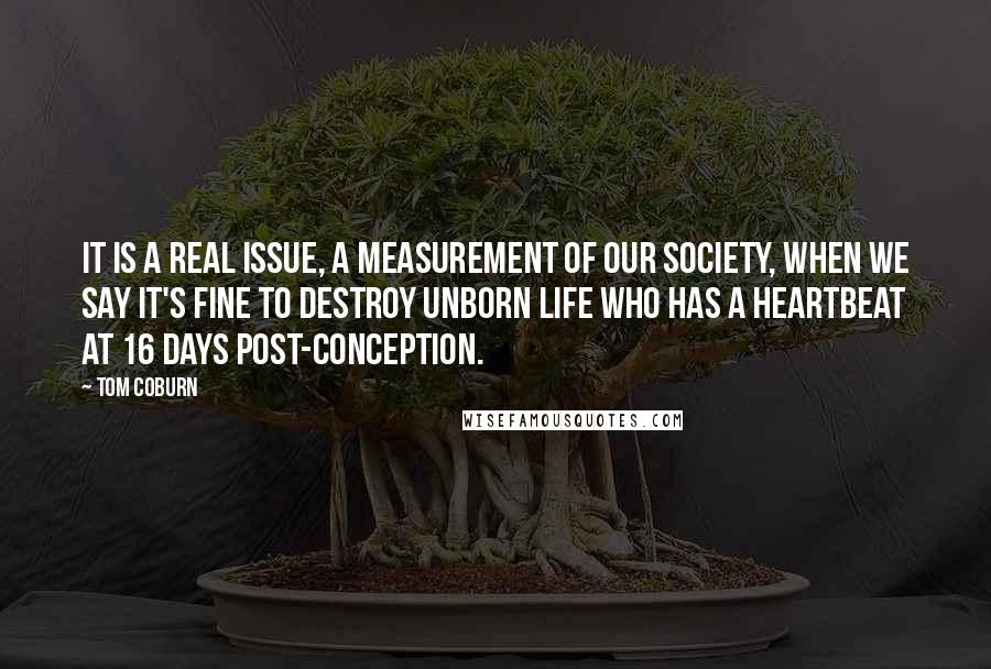 Tom Coburn Quotes: It is a real issue, a measurement of our society, when we say it's fine to destroy unborn life who has a heartbeat at 16 days post-conception.