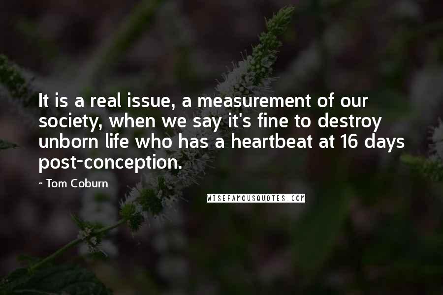 Tom Coburn Quotes: It is a real issue, a measurement of our society, when we say it's fine to destroy unborn life who has a heartbeat at 16 days post-conception.