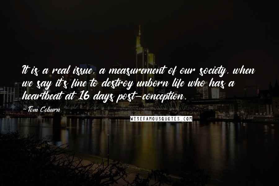 Tom Coburn Quotes: It is a real issue, a measurement of our society, when we say it's fine to destroy unborn life who has a heartbeat at 16 days post-conception.
