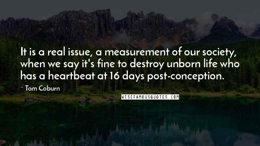 Tom Coburn Quotes: It is a real issue, a measurement of our society, when we say it's fine to destroy unborn life who has a heartbeat at 16 days post-conception.